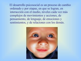El desarrollo psicosocial es un proceso de cambio ordenado y por etapas, en que se logran, en interacción con el medio, niveles cada vez más complejos de movimientos y acciones, de pensamiento, de lenguaje, de emociones y sentimientos, y de relaciones con los demás. 
