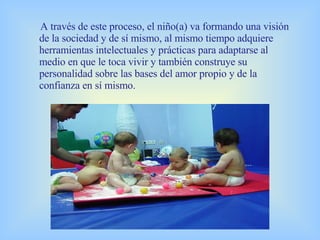 A través de este proceso, el niño(a) va formando una visión de la sociedad y de sí mismo, al mismo tiempo adquiere herramientas intelectuales y prácticas para adaptarse al medio en que le toca vivir y también construye su personalidad sobre las bases del amor propio y de la confianza en sí mismo. 