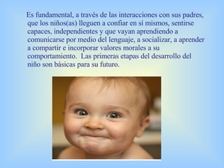 Es fundamental, a través de las interacciones con sus padres, que los niños(as) lleguen a confiar en sí mismos, sentirse capaces, independientes y que vayan aprendiendo a comunicarse por medio del lenguaje, a socializar, a aprender a compartir e incorporar valores morales a su comportamiento.  Las primeras etapas del desarrollo del niño son básicas para su futuro.   