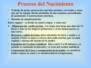Proceso del Nacimiento Trabajo de parto- proceso de cam bios uterinos, cervicales y otras que por lo regular duran alrededor de dos semanas, procediendo al nacimiento. Constracciones uterinas. Metodos de alumbramiento Parto vaginal – se divide en cuatro etapas  y estas son:  1.  .  Dilatacion del  cuello uterino   -La etapa mas larga que dura de 12 horas o mas en las mujeres primerizas y en los demas partos es  mas corta.  Descenso y salida del bebe:  dura alrededor de hora y media y es cuando el bebe se mueve a traves del cuello uterino, por el canal vaginal y emerge del cuerpo de la madre.  Expulsion del Cordon Umbilical :  Dura entre 5 a 30 minutos y es cuando es expulsada la placenta y el resto del cordon umbilical.  Contraccion del Utero y recuparacion de la madre : es cuando la madre reposa en cama y es monitoreada la recuparacion. 