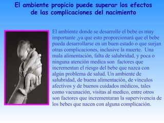 El ambiente donde se desarrolle el bebe es muy  importante ,ya que esto proporcionará que el bebe pueda desarrollarse en un buen estado o que surjan otras complicaciones, inclusive la muerte.  Una mala alimentación, falta de salubridad, y poca o ninguna atención medica son  factores que incrementan el riesgo del bebe que nazca con algún problema de salud. Un ambiente de salubridad, de buena alimentación, de vínculos afectivos y de buenos cuidados médicos, tales como vacunación, visitas al medico, entre otros son factores que incrementaran la supervivencia de los bebes que nacen con alguna complicación.  El ambiente propicio puede superar los efectos de las complicaciones del nacimiento 