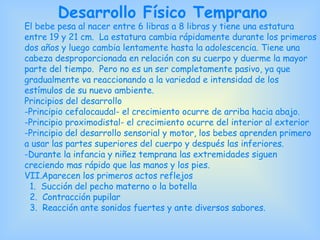 Desarrollo Físico Temprano El bebe pesa al nacer entre 6 libras a 8 libras y tiene una estatura entre 19 y 21 cm.  La estatura cambia rápidamente durante los primeros dos años y luego cambia lentamente hasta la adolescencia. Tiene una cabeza desproporcionada en relación con su cuerpo y duerme la mayor parte del tiempo.  Pero no es un ser completamente pasivo, ya que gradualmente va reaccionando a la variedad e intensidad de los estímulos de su nuevo ambiente. Principios del desarrollo Principio cefalocaudal- el crecimiento ocurre de arriba hacia abajo. Principio proximodistal- el crecimiento ocurre del interior al exterior -Principio del desarrollo sensorial y motor, los bebes aprenden primero a usar las partes superiores del cuerpo y después las inferiores. -Durante la infancia y niñez temprana las extremidades siguen creciendo mas rápido que las manos y los pies. Aparecen los primeros actos reflejos 1.  Succión del pecho materno o la botella  2.  Contracción pupilar 3.  Reacción ante sonidos fuertes y ante diversos sabores. 