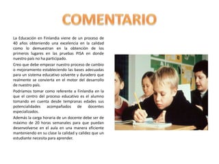 La Educación en Finlandia viene de un proceso de
40 años obteniendo una excelencia en la calidad
como lo demuestran en la obtención de los
primeros lugares en las pruebas PISA en donde
nuestro país no ha participado.
Creo que debe empezar nuestro proceso de cambio
o mejoramiento estableciendo las bases adecuadas
para un sistema educativo solvente y duradero que
realmente se convierta en el motor del desarrollo
de nuestro país.
Podríamos tomar como referente a Finlandia en la
que el centro del proceso educativo es el alumno
tomando en cuenta desde tempranas edades sus
potencialidades acompañados de docentes
especializados.
Además la carga horaria de un docente debe ser de
máximo de 20 horas semanales para que puedan
desenvolverse en el aula en una manera eficiente
manteniendo en su clase la calidad y calidez que un
estudiante necesita para aprender.
 