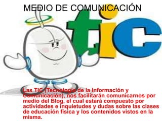 MEDIO DE COMUNICACIÓN
Las TIC (Tecnología de la Información y
Comunicación), nos facilitarán comunicarnos por
medio del Blog, el cual estará compuesto por
actividades e inquietudes y dudas sobre las clases
de educación física y los contenidos vistos en la
misma.
 