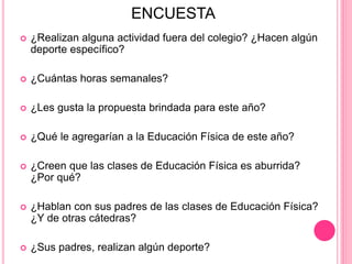 ENCUESTA
 ¿Realizan alguna actividad fuera del colegio? ¿Hacen algún
deporte específico?
 ¿Cuántas horas semanales?
 ¿Les gusta la propuesta brindada para este año?
 ¿Qué le agregarían a la Educación Física de este año?
 ¿Creen que las clases de Educación Física es aburrida?
¿Por qué?
 ¿Hablan con sus padres de las clases de Educación Física?
¿Y de otras cátedras?
 ¿Sus padres, realizan algún deporte?
 