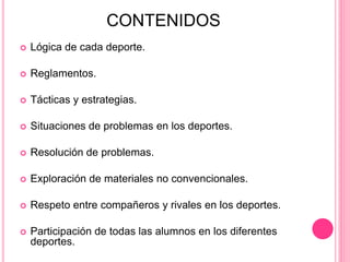 CONTENIDOS
 Lógica de cada deporte.
 Reglamentos.
 Tácticas y estrategias.
 Situaciones de problemas en los deportes.
 Resolución de problemas.
 Exploración de materiales no convencionales.
 Respeto entre compañeros y rivales en los deportes.
 Participación de todas las alumnos en los diferentes
deportes.
 