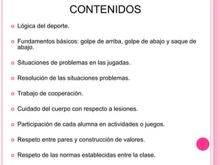 CONTENIDOS
 Lógica del deporte.
 Fundamentos básicos: golpe de arriba, golpe de abajo y saque de
abajo.
 Situaciones de problemas en las jugadas.
 Resolución de las situaciones problemas.
 Trabajo de cooperación.
 Cuidado del cuerpo con respecto a lesiones.
 Participación de cada alumna en actividades o juegos.
 Respeto entre pares y construcción de valores.
 Respeto de las normas establecidas entre la clase.
 