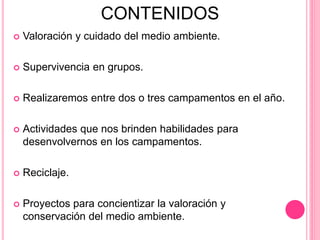 CONTENIDOS
 Valoración y cuidado del medio ambiente.
 Supervivencia en grupos.
 Realizaremos entre dos o tres campamentos en el año.
 Actividades que nos brinden habilidades para
desenvolvernos en los campamentos.
 Reciclaje.
 Proyectos para concientizar la valoración y
conservación del medio ambiente.
 