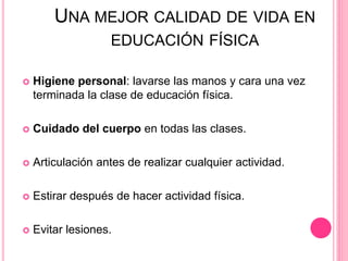 UNA MEJOR CALIDAD DE VIDA EN
EDUCACIÓN FÍSICA
 Higiene personal: lavarse las manos y cara una vez
terminada la clase de educación física.
 Cuidado del cuerpo en todas las clases.
 Articulación antes de realizar cualquier actividad.
 Estirar después de hacer actividad física.
 Evitar lesiones.
 
