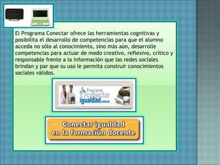 El Programa Conectar ofrece las herramientas cognitivas y
posibilita el desarrollo de competencias para que el alumno
acceda no sólo al conocimiento, sino más aún, desarrolle
competencias para actuar de modo creativo, reflexivo, crítico y
responsable frente a la información que las redes sociales
brindan y par que su uso le permita construir conocimientos
sociales válidos.
 