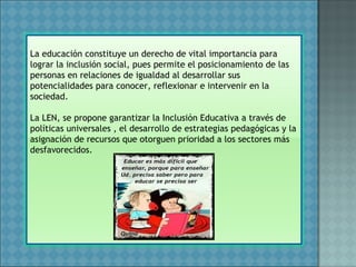 La educación constituye un derecho de vital importancia para
lograr la inclusión social, pues permite el posicionamiento de las
personas en relaciones de igualdad al desarrollar sus
potencialidades para conocer, reflexionar e intervenir en la
sociedad.
La LEN, se propone garantizar la Inclusión Educativa a través de
políticas universales , el desarrollo de estrategias pedagógicas y la
asignación de recursos que otorguen prioridad a los sectores más
desfavorecidos.
 