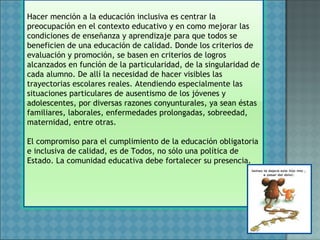 Hacer mención a la educación inclusiva es centrar la
preocupación en el contexto educativo y en como mejorar las
condiciones de enseñanza y aprendizaje para que todos se
beneficien de una educación de calidad. Donde los criterios de
evaluación y promoción, se basen en criterios de logros
alcanzados en función de la particularidad, de la singularidad de
cada alumno. De allí la necesidad de hacer visibles las
trayectorias escolares reales. Atendiendo especialmente las
situaciones particulares de ausentismo de los jóvenes y
adolescentes, por diversas razones conyunturales, ya sean éstas
familiares, laborales, enfermedades prolongadas, sobreedad,
maternidad, entre otras.
El compromiso para el cumplimiento de la educación obligatoria
e inclusiva de calidad, es de Todos, no sólo una política de
Estado. La comunidad educativa debe fortalecer su presencia.
 