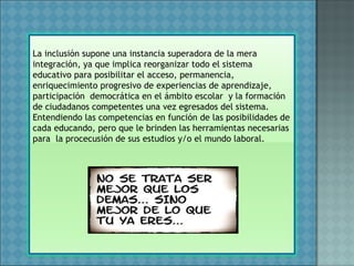 La inclusión supone una instancia superadora de la mera
integración, ya que implica reorganizar todo el sistema
educativo para posibilitar el acceso, permanencia,
enriquecimiento progresivo de experiencias de aprendizaje,
participación democrática en el ámbito escolar y la formación
de ciudadanos competentes una vez egresados del sistema.
Entendiendo las competencias en función de las posibilidades de
cada educando, pero que le brinden las herramientas necesarias
para la procecusión de sus estudios y/o el mundo laboral.
 