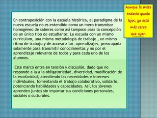 En contraposición con la escuela histórica, el paradigma de la
nueva escuela no es entendido como un mero transmisor
homogéneo de saberes como así tampoco para la concepción
de un único tipo de estudiante: La escuela con un mismo
curriculum, una misma metodología de trabajo , un mismo
ritmo de trabajo y de acceso a los aprendizajes, preocupada
solamente para transmitir conocimientos y no por el
aprendizaje relevante de todos y para cada uno de los
alumnos.
Este marco entra en tensión y discusión, dado que no
responde a la a la obligatoriedad, diversidad, masificación de
la escolaridad, atendiendo las necesidades e intereses
individuales, fomentando el trabajo colaborativo, solidario,
potenciando habilidades y capacidades. Así, los jóvenes
aprenden juntos sin importar sus condiciones personales,
sociales o culturales.
 