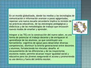 En un mundo globalizado, donde los medios y las tecnologías de
comunicación e información avanzan a pasos agigantados,
repensar una nueva escuela secundaria implica la revisión de
las prácticas educativas, de las estrategias pedagógicas y
didácticas y de las metodologías de trabajo que encaucen
nuevos modos de enseñar y aprender.
Integrar a las TICs en la construcción del nuevo saber, es una
forma de potenciar el trabajo docente y de enriquecer el
aprendizaje de los alumnos, ya que constituyen una
herramienta cognitiva de apoyo para desarrollar diversas
competencias, disminuir la brecha generacional entre docentes
y alumnos, fortaleciendo los vínculos; desafía el
encauzamiento de las diferencias y de las trayectorias
escolares reales; permite alcanzar mayor igualdad social y
educativa para los jóvenes asegurando el acceso y promoviendo
su uso dentro y fuera del ámbito escolar.
 