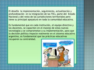 El desafío la implementación, seguimiento, actualización y
profundización en la integración de las TICs, parte del Estado
Nacional y del resto de las jurisdicciones territoriales pero
tiene su principal apoyatura en toda la comunidad educativa.
Es fundamental que en cada institución, el equipo directivo y
los docentes, se capaciten en el manejo de estas nuevas
tecnologías y se comprometan a su implementación, para que
la decisión política impacte realmente en el sistema educativo
argentino, es fundamental que las prácticas educativas
recuperen su centralidad.
 