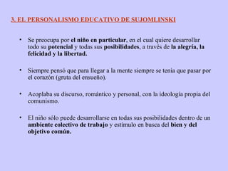 Se preocupa por  el niño en particular , en el cual quiere desarrollar todo su  potencial  y todas sus  posibilidades , a través de  la alegría, la felicidad y la libertad. Siempre pensó que para llegar a la mente siempre se tenía que pasar por el corazón (gruta del ensueño). Acoplaba su discurso, romántico y personal, con la ideología propia del comunismo. El niño sólo puede desarrollarse en todas sus posibilidades dentro de un  ambiente colectivo de trabajo  y estímulo en busca del  bien y del objetivo común. 3. EL PERSONALISMO EDUCATIVO DE SUJOMLINSKI 