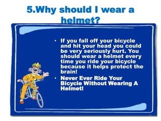 5.Why should I wear a
      helmet?

     • If you fall off your bicycle
       and hit your head you could
       be very seriously hurt. You
       should wear a helmet every
       time you ride your bicycle
       because it helps protect the
       brain!
     • Never Ever Ride Your
       Bicycle Without Wearing A
       Helmet!



                                      12
 