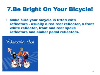 7.Be Bright On Your Bicycle!
• Make sure your bicycle is fitted with
  reflectors - usually a red rear reflector, a front
  white reflector, front and rear spoke
  reflectors and amber pedal reflectors.




                                                   14
 