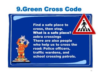 9.Green Cross Code

    Find a safe place to
    cross, then stop.
    What is a safe place?
    zebra crossings
    There are also people
    who help us to cross the
    road: Police officers,
    traffic wardens, and
    school crossing patrols.



                               16
 