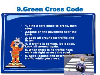 9.Green Cross Code

 • 1. Find a safe place to cross, then
   stop.
 • 2.Stand on the pavement near the
   kerb.
 • 3. Look all around for traffic and
   listen.
 • 4. If traffic is coming, let it pass.
   Look all around again.
 • 5. When there is no traffic near,
   walk straight across the road.
 • 6. Keep looking and listening for
   traffic while you cross.



                                           17
 