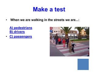 Make a test
•   When we are walking in the streets we are...:

  A) pedestrians
  B) drivers
• C) passengers
 