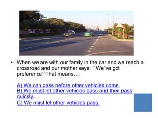 • When we are with our family in the car and we reach a
  crossroad and our mother says: ``We´ve got
  preference´´That means…:

  A) We can pass before other vehicles come.
  B) We must let other vehicles pass and then pass
  quickly.
  C) We must let other vehicles pass.
 