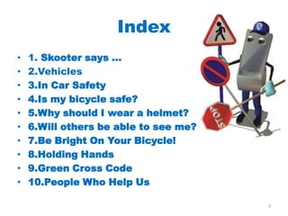 Index
•   1. Skooter says ...
•   2.Vehicles
•   3.In Car Safety
•   4.Is my bicycle safe?
•   5.Why should I wear a helmet?
•   6.Will others be able to see me?
•   7.Be Bright On Your Bicycle!
•   8.Holding Hands
•   9.Green Cross Code
•   10.People Who Help Us

                                       3
 