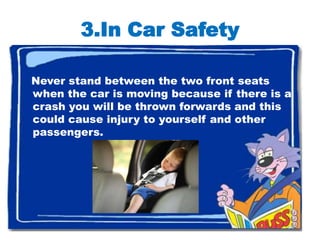 3.In Car Safety

Never stand between the two front seats
when the car is moving because if there is a
crash you will be thrown forwards and this
could cause injury to yourself and other
passengers.




                                               7
 