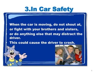 3.In Car Safety

• When the car is moving, do not shout at,
• or fight with your brothers and sisters,
• or do anything else that may distract the
  driver.
• This could cause the driver to crash.




                                              8
 