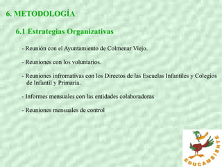 6. METODOLOGÍA
6.1 Estrategias Organizativas
- Reunión con el Ayuntamiento de Colmenar Viejo.
- Reuniones con los voluntarios.
- Reuniones infromativas con los Directos de las Escuelas Infantiles y Colegios
de Infantil y Primaria.
- Informes mensuales con las entidades colaboradoras
- Reuniones mensuales de control
 