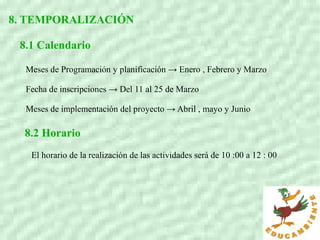 8. TEMPORALIZACIÓN
8.1 Calendario
Meses de Programación y planificación → Enero , Febrero y Marzo
Fecha de inscripciones → Del 11 al 25 de Marzo
Meses de implementación del proyecto → Abril , mayo y Junio
8.2 Horario
El horario de la realización de las actividades será de 10 :00 a 12 : 00
 
