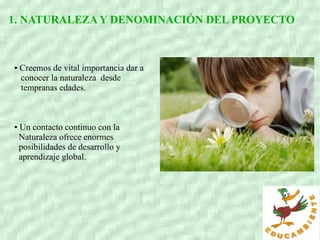 1. NATURALEZAY DENOMINACIÓN DEL PROYECTO
● Creemos de vital importancia dar a
conocer la naturaleza desde
tempranas edades.
● Un contacto continuo con la
Naturaleza ofrece enormes
posibilidades de desarrollo y
aprendizaje global.
 