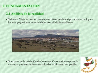 2. FUNDAMENTACIÓN
2.1 Análisis de la realidad
● Colmenar Viejo no cuenta con ninguna oferta pública ni privada que incluya a
los más pequeños/as en actividades con el Medio Ambiente.
● Gran parte de la población de Colmenar Viejo, reside en pisos de
viviendas y urbanizaciones masificadas en el centro del pueblo.
 