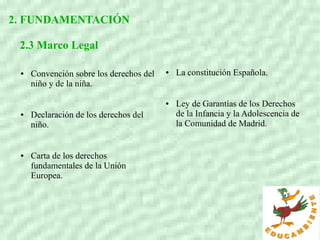 2. FUNDAMENTACIÓN
2.3 Marco Legal
● Convención sobre los derechos del
niño y de la niña.
● Declaración de los derechos del
niño.
● Carta de los derechos
fundamentales de la Unión
Europea.
● La constitución Española.
● Ley de Garantías de los Derechos
de la Infancia y la Adolescencia de
la Comunidad de Madrid.
 