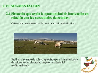 2. FUNDAMENTACIÓN
2.4 Situación que avala la oportunidad de innovación en
relación con las necesidades detectadas.
Ofrecemos una alternativa de nuestro actual modo de vida.
Facilitar un campo de cultivo apropiado para la interiorización
de valores como el aprecio, respeto y cuidado del
medio ambiente.
 