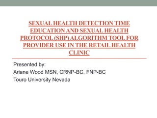SEXUALHEALTH DETECTION TIME
EDUCATIONAND SEXUALHEALTH
PROTOCOL(SHP)ALGORITHM TOOLFOR
PROVIDER USE IN THE RETAILHEALTH
CLINIC
Presented by:
Ariane Wood MSN, CRNP-BC, FNP-BC
Touro University Nevada
 