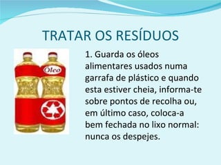TRATAR OS RESÍDUOS 1. Guarda os óleos alimentares usados numa garrafa de plástico e quando esta estiver cheia, informa-te sobre pontos de recolha ou, em último caso, coloca-a bem fechada no lixo normal: nunca os despejes. 