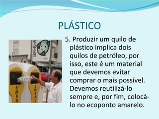 PLÁSTICO 5. Produzir um quilo de plástico implica dois quilos de petróleo, por isso, este é um material que devemos evitar comprar o mais possível. Devemos reutilizá-lo sempre e, por fim, colocá-lo no ecoponto amarelo. 