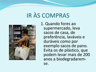 IR ÀS COMPRAS 1. Quando fores ao supermercado, leva sacos de casa, de preferência, laváveis e duráveis como por exemplo sacos de pano. Evita os de plástico, que podem levar mais de 200 anos a biodegradarem-se. 