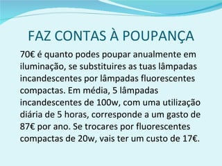 FAZ CONTAS À POUPANÇA 70€ é quanto podes poupar anualmente em iluminação, se substituires as tuas lâmpadas incandescentes por lâmpadas fluorescentes compactas. Em média, 5 lâmpadas incandescentes de 100w, com uma utilização diária de 5 horas, corresponde a um gasto de 87€ por ano. Se trocares por fluorescentes compactas de 20w, vais ter um custo de 17€. 