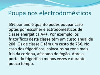 Poupa nos electrodomésticos 55€ por ano é quanto podes poupar caso optes por escolher electrodomésticos de classe energética A++. Por exemplo, os frigoríficos desta classe têm um custo anual de 20€. Os de classe C têm um custo de 75€. No caso dos frigoríficos, coloca-os na zona mais fria da cozinha, afastado do fogão. Abre a porta do frigorífico menos vezes e durante pouco tempo. 
