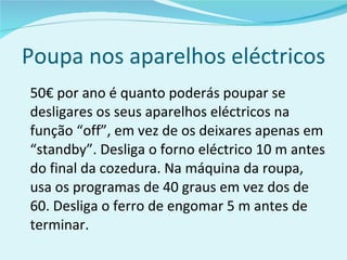 Poupa nos aparelhos eléctricos 50€ por ano é quanto poderás poupar se desligares os seus aparelhos eléctricos na função “off”, em vez de os deixares apenas em “standby”. Desliga o forno eléctrico 10 m antes do final da cozedura. Na máquina da roupa, usa os programas de 40 graus em vez dos de 60. Desliga o ferro de engomar 5 m antes de terminar. 