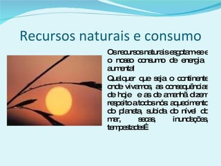 Recursos naturais e consumo Os recursos naturais esgotam-se e o nosso consumo de energia  aumenta! Qualquer que seja o continente onde vivamos, as consequências de hoje  e as de amanhã dizem respeito a todos nós: aquecimento do planeta, subida do nível do mar, secas, inundações, tempestades… 