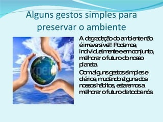 Alguns gestos simples para preservar o ambiente A degradação do ambiente não é irreversível! Podemos, individualmente e em conjunto, melhorar o futuro do nosso planeta. Com alguns gestos simples e diários, mudando alguns dos nossos hábitos, estaremos a melhorar o futuro de todos nós. 