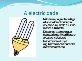 A electricidade Não te esqueças de desligar a luz ao abandonar uma divisão ou quando a luz do dia for suficiente. Descongela sempre que necessário os frigoríficos e arcas congeladoras. Inspecciona e limpa regularmente os filtros dos electrodomésticos. 