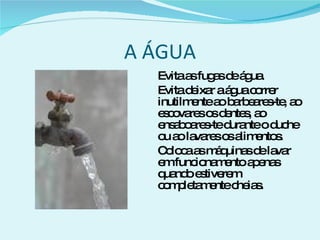 A ÁGUA Evita as fugas de água. Evita deixar a água correr inutilmente ao barbeares-te, ao escovares os dentes, ao ensaboares-te durante o duche ou ao lavares os alimentos. Coloca as máquinas de lavar em funcionamento apenas quando estiverem completamente cheias. 