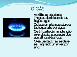 O GÁS Verifica o estado de limpeza dos bicos do teu fogão a gás. Coloca uma tampa sobre o tacho para ferver água. Certifica-te da manutenção e regulação adequadas dos aparelhos eléctricos. O esquentador a gás deve ser regulado uma vez por ano. 