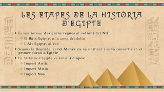 LES ETAPES DE LA HISTÒRIA
D'EGIPTE
Es van formar dos grans regnes al voltant del Nil
El Baix Egipte, a la zona del delta
L'Alt Egipte, al sud
Segons la llegenda, el rei Menes els va unificar i es va convertir en el
primer faraó d'Egipte
La història d'Egipte va tenir 3 etapes:
Imperi Antic
Imperi Mitjà
Imperi Nou
 