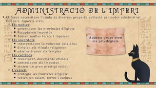 ADMINISTRACIÓ DE L'IMPERI
El faraó necessitava l'ajuda de diversos grups de població per poder administrar
l'imperi. Aquests eren:
Els nobles:
governaven les províncies d'Egipte
Recaptaven impostos
Tenien moltes terres i riqueses
Els sacerdots:
interpretaven la voluntat dels déus
dirigien els rituals religiosos
adminsitraven els temples
Els escribes:
redactaven documents oficials
controlaven els impostos
tenien un gran prestigi social
L'exèrcit:
protegia les fronteres d'Egipte
rebien un salari, terres i esclaus
Aquests grups eren
els privilegiats
 